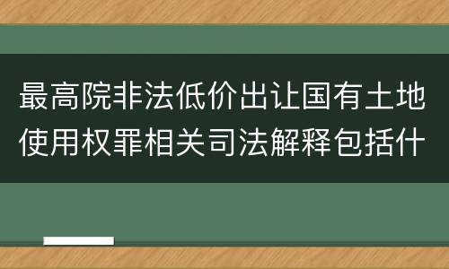 最高院非法低价出让国有土地使用权罪相关司法解释包括什么重要规定
