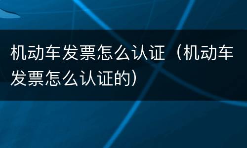 机动车发票怎么认证（机动车发票怎么认证的）