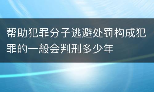 帮助犯罪分子逃避处罚构成犯罪的一般会判刑多少年