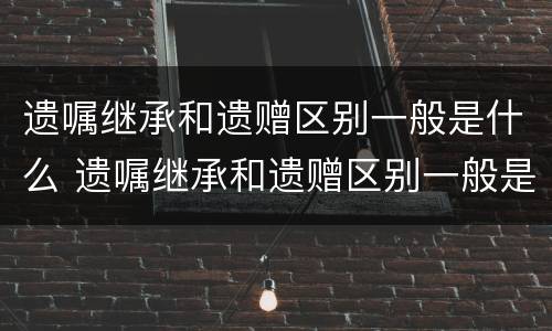 遗嘱继承和遗赠区别一般是什么 遗嘱继承和遗赠区别一般是什么意思