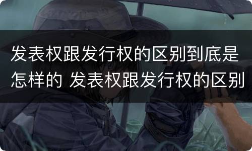 发表权跟发行权的区别到底是怎样的 发表权跟发行权的区别到底是怎样的权利