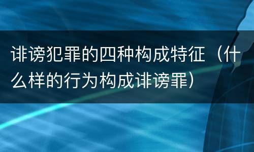 诽谤犯罪的四种构成特征（什么样的行为构成诽谤罪）