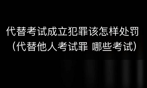 代替考试成立犯罪该怎样处罚（代替他人考试罪 哪些考试）