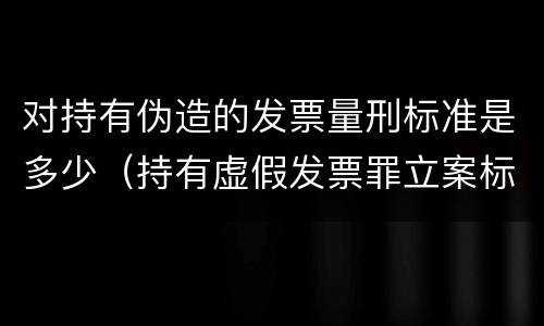 对持有伪造的发票量刑标准是多少（持有虚假发票罪立案标准）