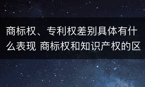 商标权、专利权差别具体有什么表现 商标权和知识产权的区别