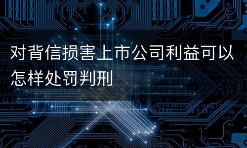 对背信损害上市公司利益可以怎样处罚判刑
