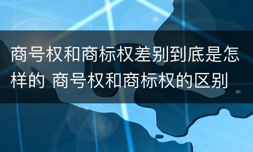 商号权和商标权差别到底是怎样的 商号权和商标权的区别