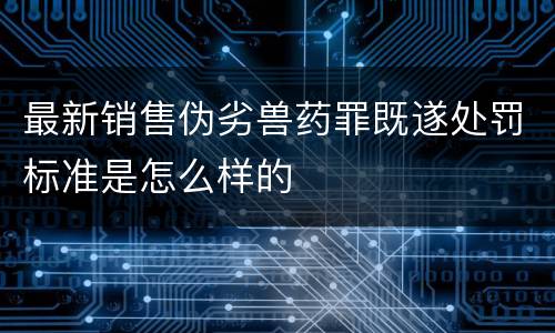 最新销售伪劣兽药罪既遂处罚标准是怎么样的