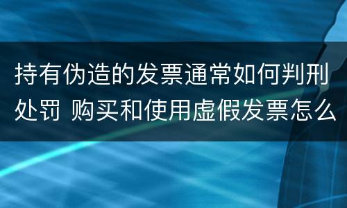 持有伪造的发票通常如何判刑处罚 购买和使用虚假发票怎么判刑