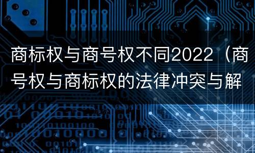 商标权与商号权不同2022（商号权与商标权的法律冲突与解决）
