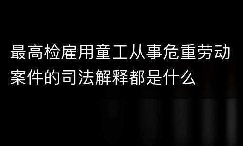 最高检雇用童工从事危重劳动案件的司法解释都是什么