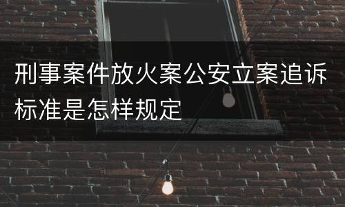 刑事案件放火案公安立案追诉标准是怎样规定