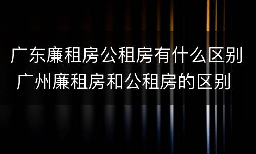 广东廉租房公租房有什么区别 广州廉租房和公租房的区别