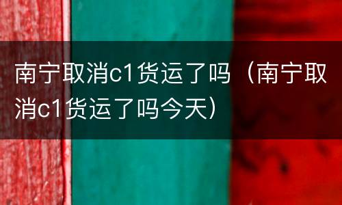 南宁取消c1货运了吗（南宁取消c1货运了吗今天）