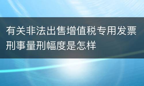 有关非法出售增值税专用发票刑事量刑幅度是怎样