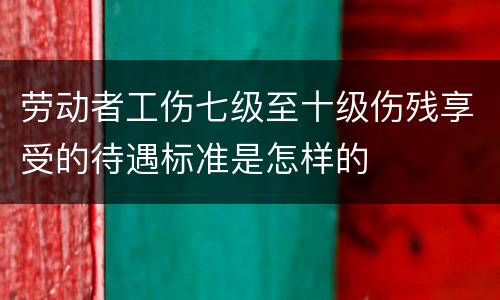 劳动者工伤七级至十级伤残享受的待遇标准是怎样的