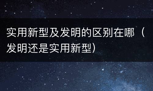 实用新型及发明的区别在哪（发明还是实用新型）