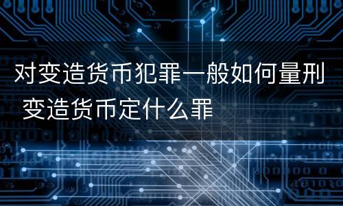 对变造货币犯罪一般如何量刑 变造货币定什么罪