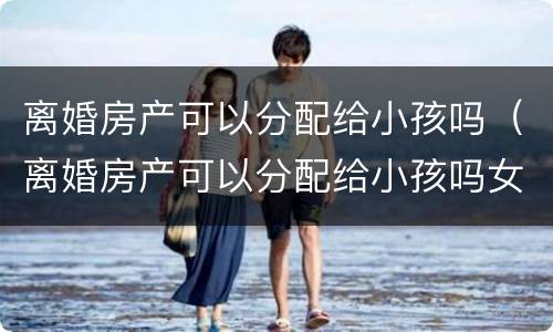 离婚房产可以分配给小孩吗（离婚房产可以分配给小孩吗女方）