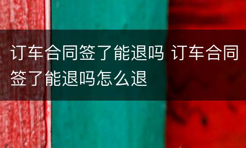 订车合同签了能退吗 订车合同签了能退吗怎么退