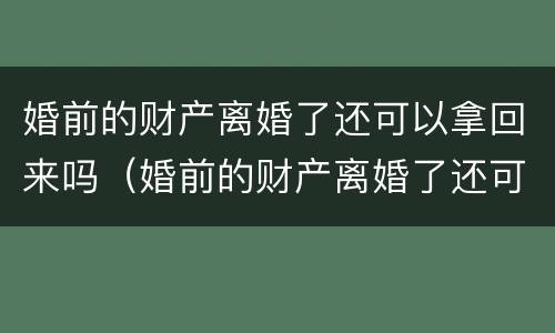 婚前的财产离婚了还可以拿回来吗（婚前的财产离婚了还可以拿回来吗女方）