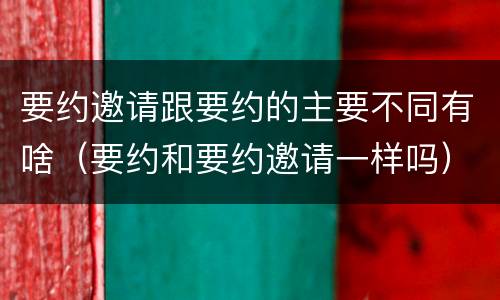 要约邀请跟要约的主要不同有啥（要约和要约邀请一样吗）