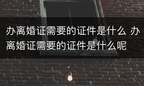 办离婚证需要的证件是什么 办离婚证需要的证件是什么呢