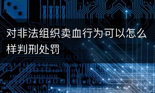 对非法组织卖血行为可以怎么样判刑处罚