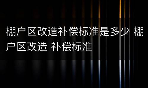 棚户区改造补偿标准是多少 棚户区改造 补偿标准