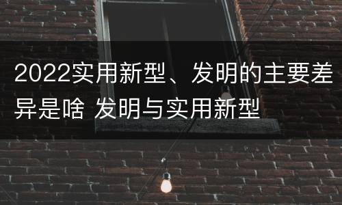 2022实用新型、发明的主要差异是啥 发明与实用新型