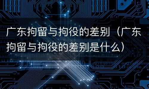 广东拘留与拘役的差别（广东拘留与拘役的差别是什么）