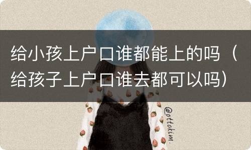 给小孩上户口谁都能上的吗（给孩子上户口谁去都可以吗）