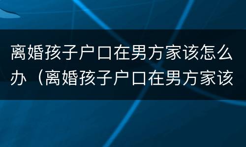 离婚孩子户口在男方家该怎么办（离婚孩子户口在男方家该怎么办理）