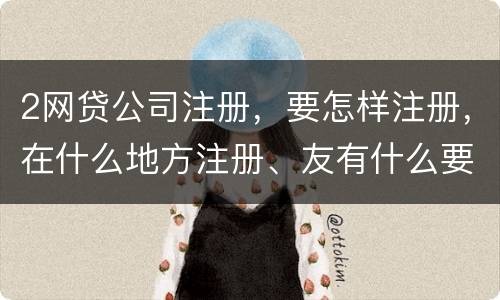 2网贷公司注册，要怎样注册，在什么地方注册、友有什么要求