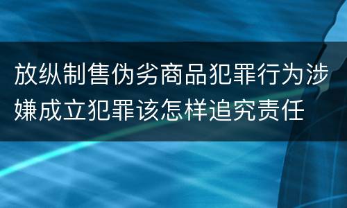 放纵制售伪劣商品犯罪行为涉嫌成立犯罪该怎样追究责任