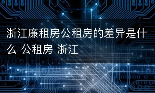 浙江廉租房公租房的差异是什么 公租房 浙江