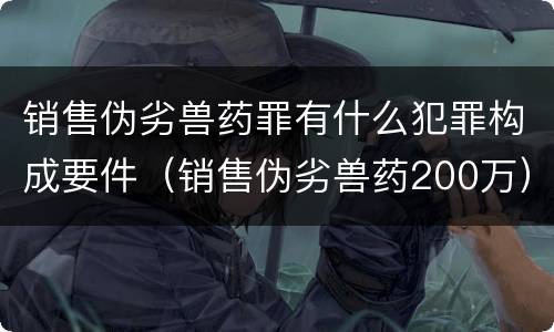 销售伪劣兽药罪有什么犯罪构成要件（销售伪劣兽药200万）