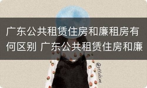广东公共租赁住房和廉租房有何区别 广东公共租赁住房和廉租房有何区别呢