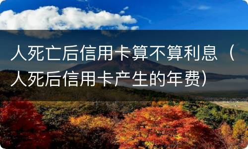人死亡后信用卡算不算利息（人死后信用卡产生的年费）
