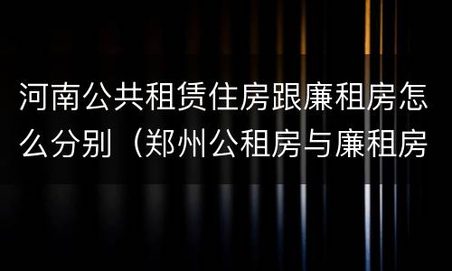 河南公共租赁住房跟廉租房怎么分别（郑州公租房与廉租房的区别）
