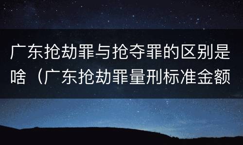 广东抢劫罪与抢夺罪的区别是啥（广东抢劫罪量刑标准金额）