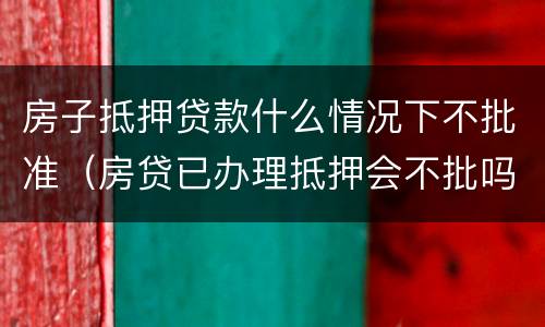 房子抵押贷款什么情况下不批准（房贷已办理抵押会不批吗）