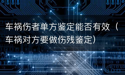 车祸伤者单方鉴定能否有效（车祸对方要做伤残鉴定）