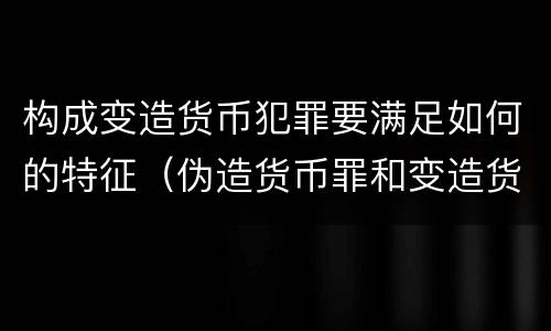 构成变造货币犯罪要满足如何的特征（伪造货币罪和变造货币罪的不同在于）