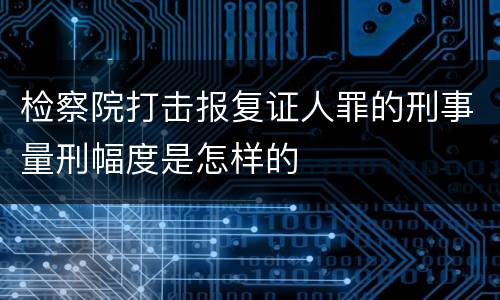 检察院打击报复证人罪的刑事量刑幅度是怎样的