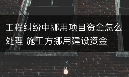 工程纠纷中挪用项目资金怎么处理 施工方挪用建设资金