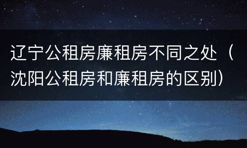 辽宁公租房廉租房不同之处（沈阳公租房和廉租房的区别）
