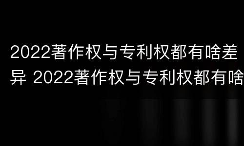2022著作权与专利权都有啥差异 2022著作权与专利权都有啥差异呢