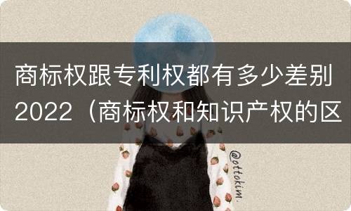 商标权跟专利权都有多少差别2022（商标权和知识产权的区别）