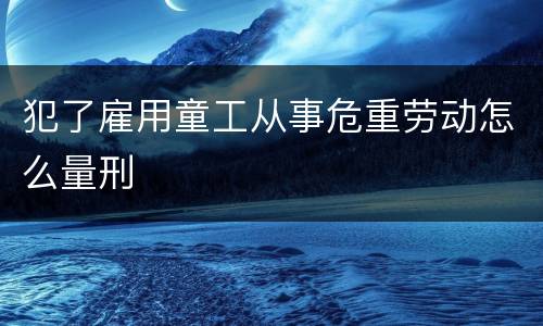 犯了雇用童工从事危重劳动怎么量刑